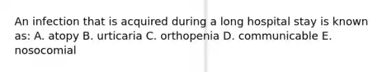 An infection that is acquired during a long hospital stay is known as: A. atopy B. urticaria C. orthopenia D. communicable E. nosocomial