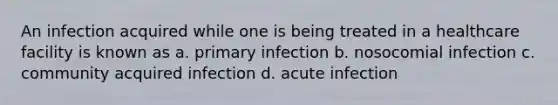 An infection acquired while one is being treated in a healthcare facility is known as a. primary infection b. nosocomial infection c. community acquired infection d. acute infection