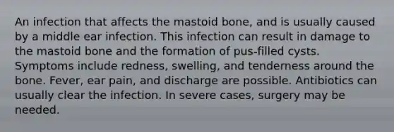 An infection that affects the mastoid bone, and is usually caused by a middle ear infection. This infection can result in damage to the mastoid bone and the formation of pus-filled cysts. Symptoms include redness, swelling, and tenderness around the bone. Fever, ear pain, and discharge are possible. Antibiotics can usually clear the infection. In severe cases, surgery may be needed.