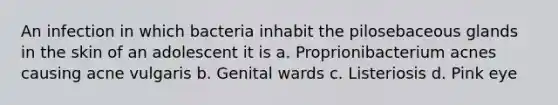 An infection in which bacteria inhabit the pilosebaceous glands in the skin of an adolescent it is a. Proprionibacterium acnes causing acne vulgaris b. Genital wards c. Listeriosis d. Pink eye