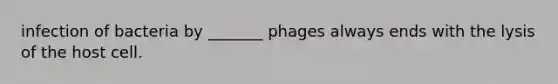 infection of bacteria by _______ phages always ends with the lysis of the host cell.