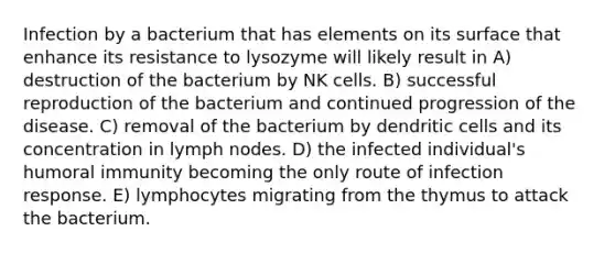 Infection by a bacterium that has elements on its surface that enhance its resistance to lysozyme will likely result in A) destruction of the bacterium by NK cells. B) successful reproduction of the bacterium and continued progression of the disease. C) removal of the bacterium by dendritic cells and its concentration in lymph nodes. D) the infected individual's humoral immunity becoming the only route of infection response. E) lymphocytes migrating from the thymus to attack the bacterium.