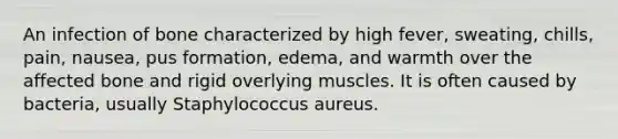 An infection of bone characterized by high fever, sweating, chills, pain, nausea, pus formation, edema, and warmth over the affected bone and rigid overlying muscles. It is often caused by bacteria, usually Staphylococcus aureus.