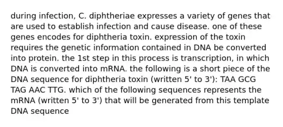 during infection, C. diphtheriae expresses a variety of genes that are used to establish infection and cause disease. one of these genes encodes for diphtheria toxin. expression of the toxin requires the genetic information contained in DNA be converted into protein. the 1st step in this process is transcription, in which DNA is converted into mRNA. the following is a short piece of the DNA sequence for diphtheria toxin (written 5' to 3'): TAA GCG TAG AAC TTG. which of the following sequences represents the mRNA (written 5' to 3') that will be generated from this template DNA sequence