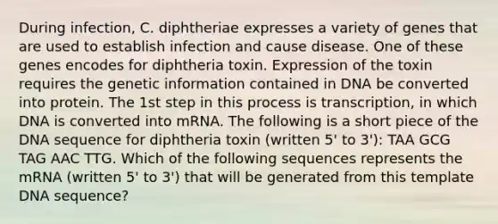 During infection, C. diphtheriae expresses a variety of genes that are used to establish infection and cause disease. One of these genes encodes for diphtheria toxin. Expression of the toxin requires the genetic information contained in DNA be converted into protein. The 1st step in this process is transcription, in which DNA is converted into mRNA. The following is a short piece of the DNA sequence for diphtheria toxin (written 5' to 3'): TAA GCG TAG AAC TTG. Which of the following sequences represents the mRNA (written 5' to 3') that will be generated from this template DNA sequence?