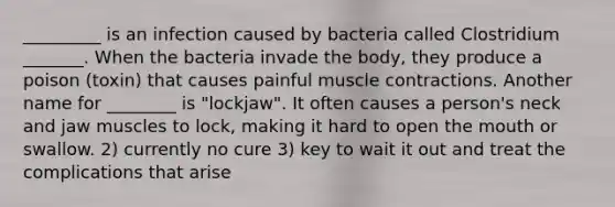 _________ is an infection caused by bacteria called Clostridium _______. When the bacteria invade the body, they produce a poison (toxin) that causes painful muscle contractions. Another name for ________ is "lockjaw". It often causes a person's neck and jaw muscles to lock, making it hard to open the mouth or swallow. 2) currently no cure 3) key to wait it out and treat the complications that arise