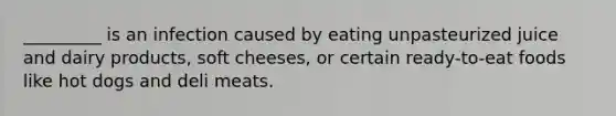 _________ is an infection caused by eating unpasteurized juice and dairy products, soft cheeses, or certain ready-to-eat foods like hot dogs and deli meats.