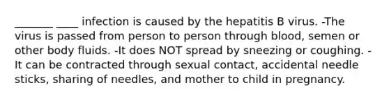 _______ ____ infection is caused by the hepatitis B virus. -The virus is passed from person to person through blood, semen or other body fluids. -It does NOT spread by sneezing or coughing. -It can be contracted through sexual contact, accidental needle sticks, sharing of needles, and mother to child in pregnancy.