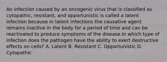 An infection caused by an oncogenic virus that is classified as cytopathic, resistant, and opportunistic is called a latent infection because in latent infections the causative agent remains inactive in the body for a period of time and can be reactivated to produce symptoms of the disease.In which type of infection does the pathogen have the ability to exert destructive effects on cells? A. Latent B. Resistant C. Opportunistic D. Cytopathic