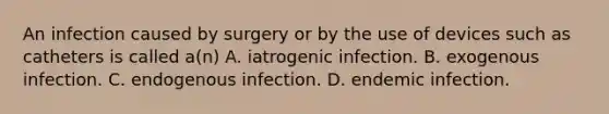 An infection caused by surgery or by the use of devices such as catheters is called a(n) A. iatrogenic infection. B. exogenous infection. C. endogenous infection. D. endemic infection.