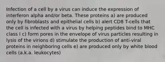 Infection of a cell by a virus can induce the expression of interferon alpha and/or beta. These proteins a) are produced only by fibroblasts and epithelial cells b) alert CD8 T-cells that the cell is infected with a virus by helping peptides bind to MHC class I c) form pores in the envelope of virus particles resulting in lysis of the virions d) stimulate the production of anti-viral proteins in neighboring cells e) are produced only by white blood cells (a.k.a. leukocytes)