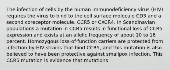 The infection of cells by the human immunodeficiency virus (HIV) requires the virus to bind to the cell surface molecule CD3 and a second coreceptor molecule, CCR5 or CXCR4. In Scandinavian populations a mutation in CCR5 results in functional loss of CCR5 expression and exists at an allelic frequency of about 10 to 18 percent. Homozygous loss-of-function carriers are protected from infection by HIV strains that bind CCR5, and this mutation is also believed to have been protective against smallpox infection. This CCR5 mutation is evidence that mutations