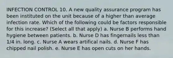 INFECTION CONTROL 10. A new quality assurance program has been instituted on the unit because of a higher than average infection rate. Which of the following could be factors responsible for this increase? (Select all that apply) a. Nurse B performs hand hygiene between patients. b. Nurse D has fingernails less than 1/4 in. long. c. Nurse A wears artifical nails. d. Nurse F has chipped nail polish. e. Nurse E has open cuts on her hands.