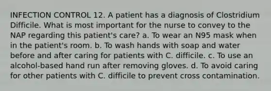 INFECTION CONTROL 12. A patient has a diagnosis of Clostridium Difficile. What is most important for the nurse to convey to the NAP regarding this patient's care? a. To wear an N95 mask when in the patient's room. b. To wash hands with soap and water before and after caring for patients with C. difficile. c. To use an alcohol-based hand run after removing gloves. d. To avoid caring for other patients with C. difficile to prevent cross contamination.