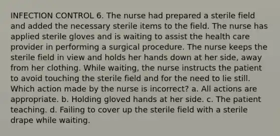 INFECTION CONTROL 6. The nurse had prepared a sterile field and added the necessary sterile items to the field. The nurse has applied sterile gloves and is waiting to assist the health care provider in performing a surgical procedure. The nurse keeps the sterile field in view and holds her hands down at her side, away from her clothing. While waiting, the nurse instructs the patient to avoid touching the sterile field and for the need to lie still. Which action made by the nurse is incorrect? a. All actions are appropriate. b. Holding gloved hands at her side. c. The patient teaching. d. Failing to cover up the sterile field with a sterile drape while waiting.