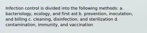 Infection control is divided into the following methods: a. bacteriology, ecology, and first aid b. prevention, inoculation, and billing c. cleaning, disinfection, and sterilization d. contamination, immunity, and vaccination