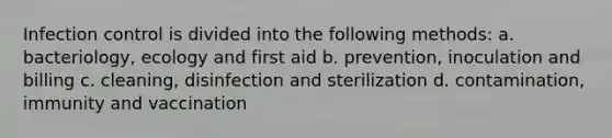 Infection control is divided into the following methods: a. bacteriology, ecology and first aid b. prevention, inoculation and billing c. cleaning, disinfection and sterilization d. contamination, immunity and vaccination