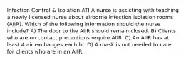 Infection Control & Isolation ATI A nurse is assisting with teaching a newly licensed nurse about airborne infection isolation rooms (AIIR). Which of the following information should the nurse include? A) The door to the AIIR should remain closed. B) Clients who are on contact precautions require AIIR. C) An AIIR has at least 4 air exchanges each hr. D) A mask is not needed to care for clients who are in an AIIR.