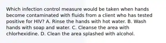 Which infection control measure would be taken when hands become contaminated with fluids from a client who has tested positive for HIV? A. Rinse the hands with hot water. B. Wash hands with soap and water. C. Cleanse the area with chlorhexidine. D. Clean the area splashed with alcohol.