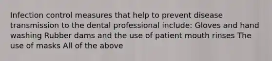 Infection control measures that help to prevent disease transmission to the dental professional include: Gloves and hand washing Rubber dams and the use of patient mouth rinses The use of masks All of the above