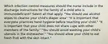 Which infection control measures should the nurse include in the discharge instructions for the family of a child who is immunodeficient? Select all that apply. "You should use alcohol wipes to cleanse your child's diaper area" "It is important that everyone practices hand hygiene before touching your child." "It is important that your child does not share cups with other members of the family." "You should avoid washing your child's utensils in the dishwasher." "You should allow your child to eat fresh fruit with the skin intact."