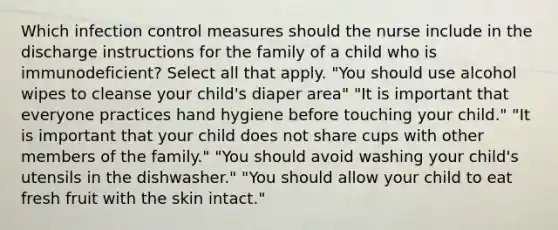 Which infection control measures should the nurse include in the discharge instructions for the family of a child who is immunodeficient? Select all that apply. "You should use alcohol wipes to cleanse your child's diaper area" "It is important that everyone practices hand hygiene before touching your child." "It is important that your child does not share cups with other members of the family." "You should avoid washing your child's utensils in the dishwasher." "You should allow your child to eat fresh fruit with the skin intact."