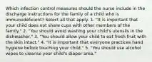 Which infection control measures should the nurse include in the discharge instructions for the family of a child who is immunodeficient? Select all that apply. 1. "It is important that your child does not share cups with other members of the family." 2. "You should avoid washing your child's utensils in the dishwasher." 3. "You should allow your child to eat fresh fruit with the skin intact." 4. "It is important that everyone practices hand hygiene before touching your child." 5. "You should use alcohol wipes to cleanse your child's diaper area."