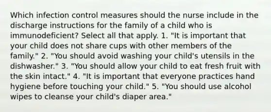 Which infection control measures should the nurse include in the discharge instructions for the family of a child who is immunodeficient? Select all that apply. 1. "It is important that your child does not share cups with other members of the family." 2. "You should avoid washing your child's utensils in the dishwasher." 3. "You should allow your child to eat fresh fruit with the skin intact." 4. "It is important that everyone practices hand hygiene before touching your child." 5. "You should use alcohol wipes to cleanse your child's diaper area."