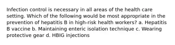 Infection control is necessary in all areas of the health care setting. Which of the following would be most appropriate in the prevention of hepatitis B in high-risk health workers? a. Hepatitis B vaccine b. Maintaining enteric isolation technique c. Wearing protective gear d. HBIG injections