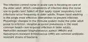 The infection control nurse in acute care is focusing on care of the older adult. Which components of infection does the nurse use to guide care? Select all that apply. Upper respiratory tract infections occur frequently in older adults. Proper hand washing is the single most effective intervention to prevent infection. Physiologic changes in the immune system make the older adult prone to infection. Hospital-acquired pneumonia is the most common health care acquired infection in older adults. Methicillin-resistant Staphylococcus aureus (MRSA) and Vancomycin-resistant Enterococcus (VRE) are common antibiotic-resistant strains of bacteria.