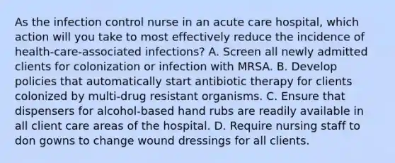 As the infection control nurse in an acute care hospital, which action will you take to most effectively reduce the incidence of health-care-associated infections? A. Screen all newly admitted clients for colonization or infection with MRSA. B. Develop policies that automatically start antibiotic therapy for clients colonized by multi-drug resistant organisms. C. Ensure that dispensers for alcohol-based hand rubs are readily available in all client care areas of the hospital. D. Require nursing staff to don gowns to change wound dressings for all clients.