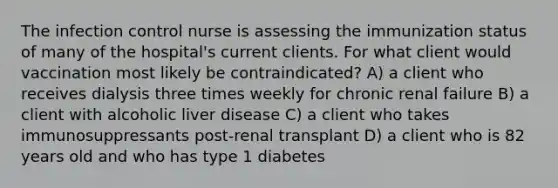 The infection control nurse is assessing the immunization status of many of the hospital's current clients. For what client would vaccination most likely be contraindicated? A) a client who receives dialysis three times weekly for chronic renal failure B) a client with alcoholic liver disease C) a client who takes immunosuppressants post-renal transplant D) a client who is 82 years old and who has type 1 diabetes