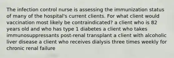 The infection control nurse is assessing the immunization status of many of the hospital's current clients. For what client would vaccination most likely be contraindicated? a client who is 82 years old and who has type 1 diabetes a client who takes immunosuppressants post-renal transplant a client with alcoholic liver disease a client who receives dialysis three times weekly for chronic renal failure