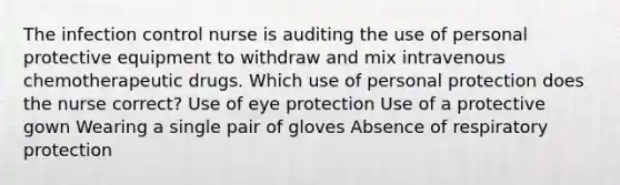 The infection control nurse is auditing the use of personal protective equipment to withdraw and mix intravenous chemotherapeutic drugs. Which use of personal protection does the nurse correct? Use of eye protection Use of a protective gown Wearing a single pair of gloves Absence of respiratory protection