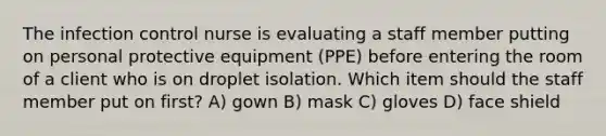 The infection control nurse is evaluating a staff member putting on personal protective equipment (PPE) before entering the room of a client who is on droplet isolation. Which item should the staff member put on first? A) gown B) mask C) gloves D) face shield