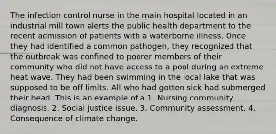 The infection control nurse in the main hospital located in an industrial mill town alerts the public health department to the recent admission of patients with a waterborne illness. Once they had identified a common pathogen, they recognized that the outbreak was confined to poorer members of their community who did not have access to a pool during an extreme heat wave. They had been swimming in the local lake that was supposed to be off limits. All who had gotten sick had submerged their head. This is an example of a 1. Nursing community diagnosis. 2. Social justice issue. 3. Community assessment. 4. Consequence of climate change.