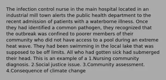 The infection control nurse in the main hospital located in an industrial mill town alerts the public health department to the recent admission of patients with a waterborne illness. Once they had identified a common pathogen, they recognized that the outbreak was confined to poorer members of their community who did not have access to a pool during an extreme heat wave. They had been swimming in the local lake that was supposed to be off limits. All who had gotten sick had submerged their head. This is an example of a 1.Nursing community diagnosis. 2.Social justice issue. 3.Community assessment. 4.Consequence of climate change