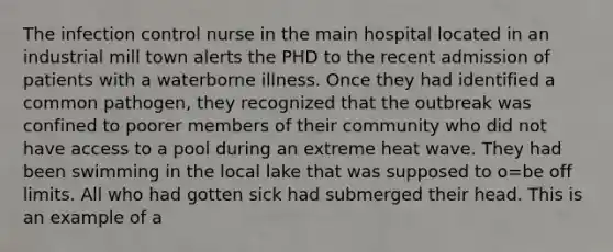 The infection control nurse in the main hospital located in an industrial mill town alerts the PHD to the recent admission of patients with a waterborne illness. Once they had identified a common pathogen, they recognized that the outbreak was confined to poorer members of their community who did not have access to a pool during an extreme heat wave. They had been swimming in the local lake that was supposed to o=be off limits. All who had gotten sick had submerged their head. This is an example of a