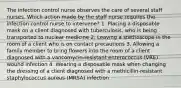 The infection control nurse observes the care of several staff nurses. Which action made by the staff nurse requires the infection control nurse to intervene? 1. Placing a disposable mask on a client diagnosed with tuberculosis, who is being transported to nuclear medicine 2. Leaving a stethoscope in the room of a client who is on contact precautions 3. Allowing a family member to bring flowers into the room of a client diagnosed with a vancomycin-resistant enterococcus (VRE) wound infection 4. Wearing a disposable mask when changing the dressing of a client diagnosed with a methicillin-resistant staphylococcus aureus (MRSA) infection