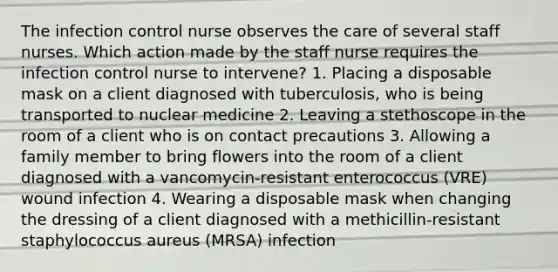 The infection control nurse observes the care of several staff nurses. Which action made by the staff nurse requires the infection control nurse to intervene? 1. Placing a disposable mask on a client diagnosed with tuberculosis, who is being transported to nuclear medicine 2. Leaving a stethoscope in the room of a client who is on contact precautions 3. Allowing a family member to bring flowers into the room of a client diagnosed with a vancomycin-resistant enterococcus (VRE) wound infection 4. Wearing a disposable mask when changing the dressing of a client diagnosed with a methicillin-resistant staphylococcus aureus (MRSA) infection