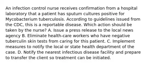 An infection control nurse receives confirmation from a hospital laboratory that a patient has sputum cultures positive for Mycobacterium tuberculosis. According to guidelines issued from the CDC, this is a reportable disease. Which action should be taken by the nurse? A. Issue a press release to the local news agency B. Eliminate health-care workers who have negative tuberculin skin tests from caring for this patient. C. Implement measures to notify the local or state health department of the case. D. Notify the nearest infectious disease facility and prepare to transfer the client so treatment can be initiated.