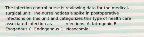 The infection control nurse is reviewing data for the medical-surgical unit. The nurse notices a spike in postoperative infections on this unit and categorizes this type of health care-associated infection as _____ infections. A. Iatrogenic B. Exogenous C. Endogenous D. Nosocomial