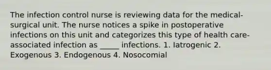 The infection control nurse is reviewing data for the medical-surgical unit. The nurse notices a spike in postoperative infections on this unit and categorizes this type of health care-associated infection as _____ infections. 1. Iatrogenic 2. Exogenous 3. Endogenous 4. Nosocomial