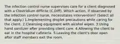 The infection control nurse supervises care for a client diagnosed with a Clostridium difficile (C.Diff). Which action, if observed by the infection control nurse, necessitates intervention? (Select all that apply.) 1.Implementing droplet precautions while caring for the client. 2.Cleansing equipment with alcohol wipes. 3.Using hand sanitizer after providing client care. 4.Allowing the client to eat in the hospital cafeteria. 5.Leaving the client's door open after staff members exit the room.