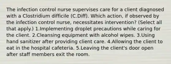 The infection control nurse supervises care for a client diagnosed with a Clostridium difficile (C.Diff). Which action, if observed by the infection control nurse, necessitates intervention? (Select all that apply.) 1.Implementing droplet precautions while caring for the client. 2.Cleansing equipment with alcohol wipes. 3.Using hand sanitizer after providing client care. 4.Allowing the client to eat in the hospital cafeteria. 5.Leaving the client's door open after staff members exit the room.