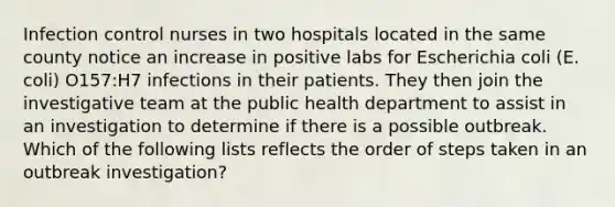 Infection control nurses in two hospitals located in the same county notice an increase in positive labs for Escherichia coli (E. coli) O157:H7 infections in their patients. They then join the investigative team at the public health department to assist in an investigation to determine if there is a possible outbreak. Which of the following lists reflects the order of steps taken in an outbreak investigation?