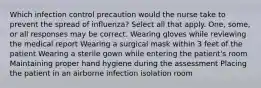 Which infection control precaution would the nurse take to prevent the spread of influenza? Select all that apply. One, some, or all responses may be correct. Wearing gloves while reviewing the medical report Wearing a surgical mask within 3 feet of the patient Wearing a sterile gown while entering the patient's room Maintaining proper hand hygiene during the assessment Placing the patient in an airborne infection isolation room