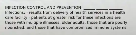 INFECTION CONTROL AND PREVENTION- ______ ______ _______ Infections: - results from delivery of health services in a health care facility - patients at greater risk for these infections are those with multiple illnesses, older adults, those that are poorly nourished, and those that have compromised immune systems
