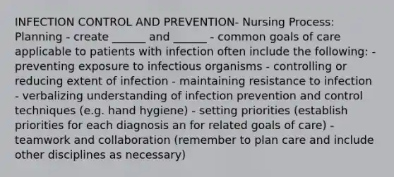 INFECTION CONTROL AND PREVENTION- Nursing Process: Planning - create ______ and ______ - common goals of care applicable to patients with infection often include the following: - preventing exposure to infectious organisms - controlling or reducing extent of infection - maintaining resistance to infection - verbalizing understanding of infection prevention and control techniques (e.g. hand hygiene) - setting priorities (establish priorities for each diagnosis an for related goals of care) - teamwork and collaboration (remember to plan care and include other disciplines as necessary)