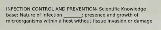 INFECTION CONTROL AND PREVENTION- Scientific Knowledge base: Nature of Infection ________: presence and growth of microorganisms within a host without tissue invasion or damage